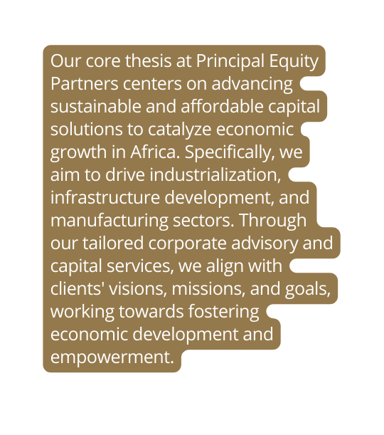 Our core thesis at Principal Equity Partners centers on advancing sustainable and affordable capital solutions to catalyze economic growth in Africa Specifically we aim to drive industrialization infrastructure development and manufacturing sectors Through our tailored corporate advisory and capital services we align with clients visions missions and goals working towards fostering economic development and empowerment